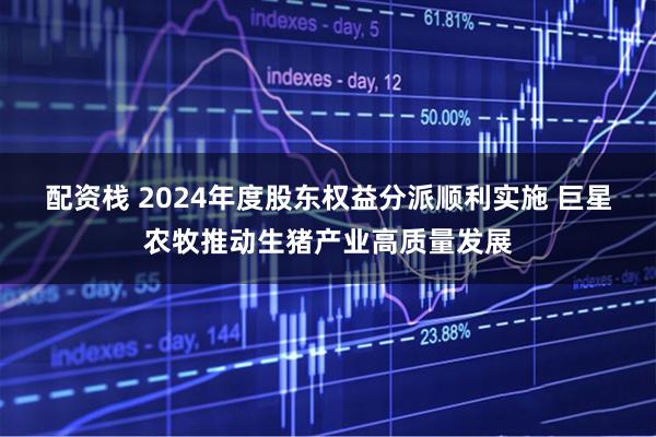 配资栈 2024年度股东权益分派顺利实施 巨星农牧推动生猪产业高质量发展