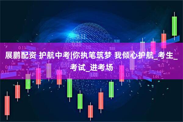 展鹏配资 护航中考|你执笔筑梦 我倾心护航_考生_考试_进考场