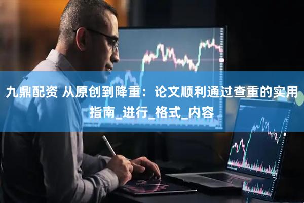 九鼎配资 从原创到降重：论文顺利通过查重的实用指南_进行_格式_内容