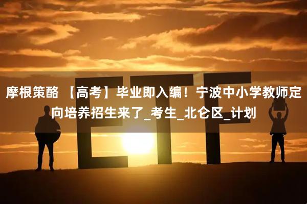 摩根策酪 【高考】毕业即入编！宁波中小学教师定向培养招生来了_考生_北仑区_计划