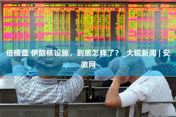 倍操盘 伊朗核设施，到底怎样了？_大皖新闻 | 安徽网