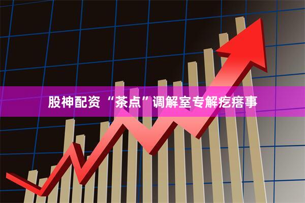 股神配资 “茶点”调解室专解疙瘩事