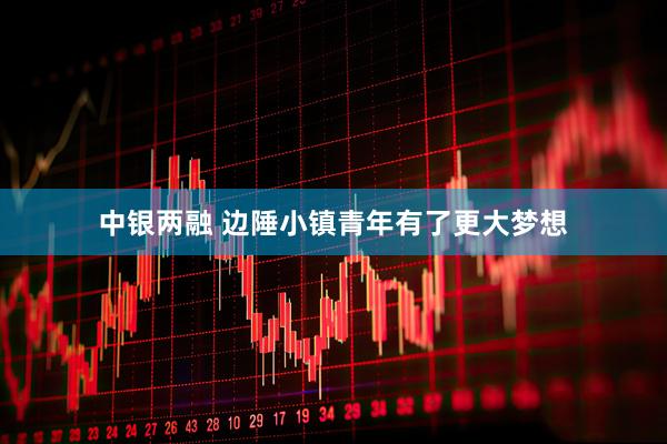 中银两融 边陲小镇青年有了更大梦想