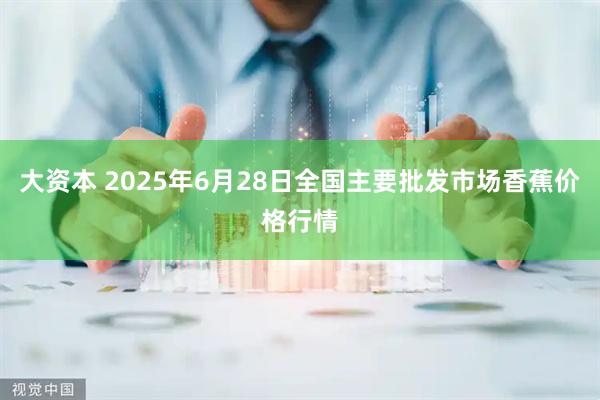 大资本 2025年6月28日全国主要批发市场香蕉价格行情