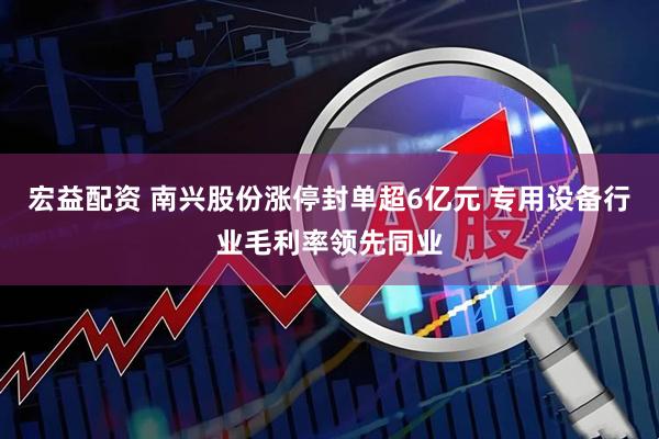 宏益配资 南兴股份涨停封单超6亿元 专用设备行业毛利率领先同业