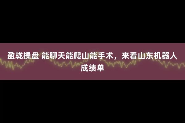 盈珑操盘 能聊天能爬山能手术，来看山东机器人成绩单