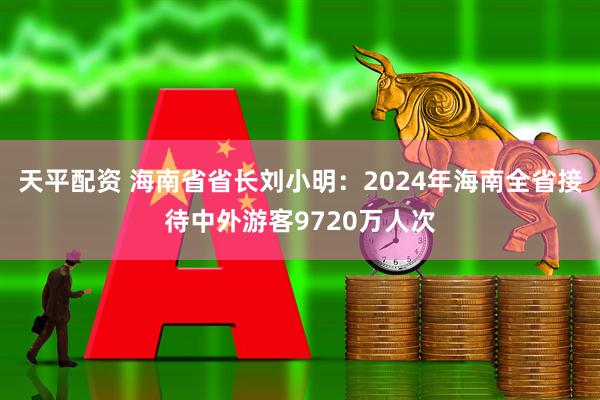 天平配资 海南省省长刘小明：2024年海南全省接待中外游客9720万人次