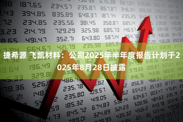捷希源 飞凯材料：公司2025年半年度报告计划于2025年8月28日披露