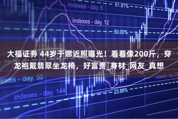 大福证券 44岁于娜近照曝光！看着像200斤，穿龙袍戴翡翠坐龙椅，好富贵_身材_网友_真想