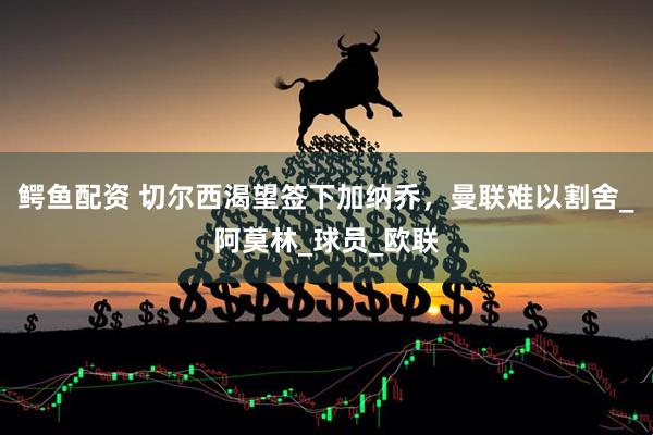 鳄鱼配资 切尔西渴望签下加纳乔，曼联难以割舍_阿莫林_球员_欧联