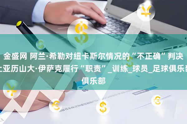 金盛网 阿兰·希勒对纽卡斯尔情况的“不正确”判决让亚历山大·伊萨克履行“职责”_训练_球员_足球俱乐部