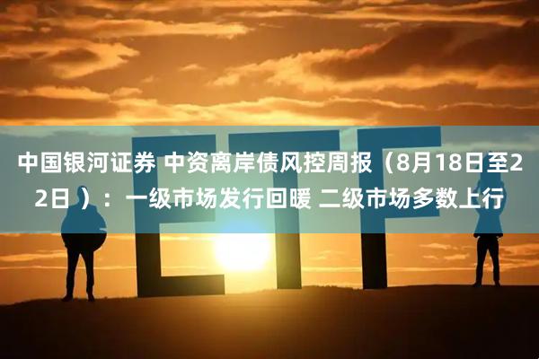 中国银河证券 中资离岸债风控周报（8月18日至22日 ）：一级市场发行回暖 二级市场多数上行