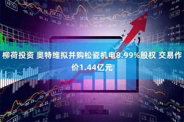 柳荷投资 奥特维拟并购松瓷机电8.99%股权 交易作价1.44亿元
