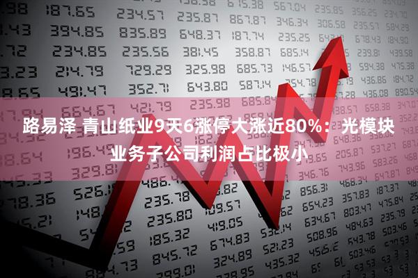 路易泽 青山纸业9天6涨停大涨近80%：光模块业务子公司利润占比极小