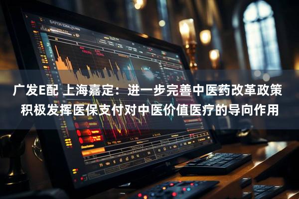 广发E配 上海嘉定：进一步完善中医药改革政策 积极发挥医保支付对中医价值医疗的导向作用
