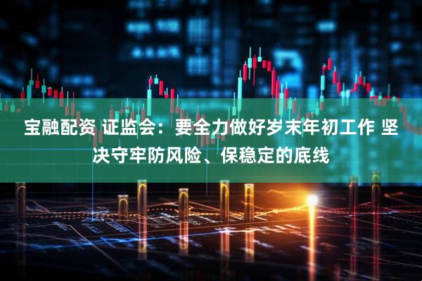 宝融配资 证监会：要全力做好岁末年初工作 坚决守牢防风险、保稳定的底线