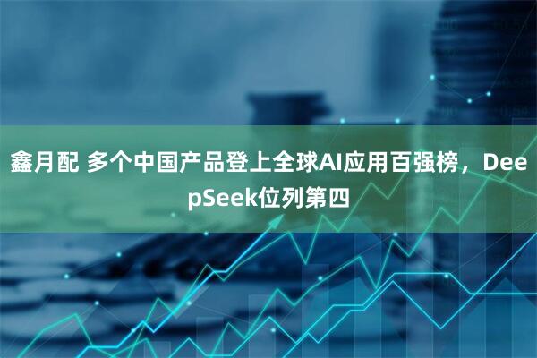 鑫月配 多个中国产品登上全球AI应用百强榜，DeepSeek位列第四