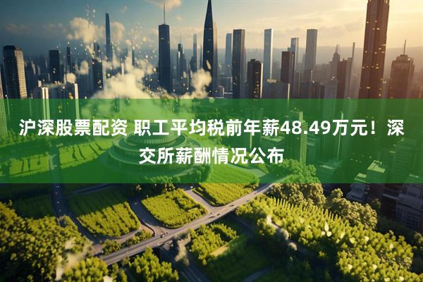 沪深股票配资 职工平均税前年薪48.49万元！深交所薪酬情况公布